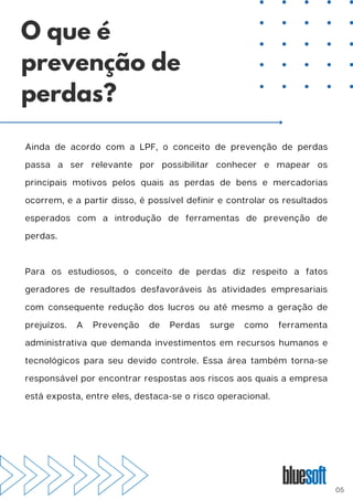 Ainda de acordo com a LPF, o conceito de prevenção de perdas
passa a ser relevante por possibilitar conhecer e mapear os
principais motivos pelos quais as perdas de bens e mercadorias
ocorrem, e a partir disso, é possível definir e controlar os resultados
esperados com a introdução de ferramentas de prevenção de
perdas.
Para os estudiosos, o conceito de perdas diz respeito a fatos
geradores de resultados desfavoráveis às atividades empresariais
com consequente redução dos lucros ou até mesmo a geração de
prejuízos. A Prevenção de Perdas surge como ferramenta
administrativa que demanda investimentos em recursos humanos e
tecnológicos para seu devido controle. Essa área também torna-se
responsável por encontrar respostas aos riscos aos quais a empresa
está exposta, entre eles, destaca-se o risco operacional.
O que é
prevenção de
perdas?
05
 