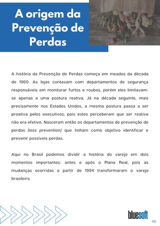 A história da Prevenção de Perdas começa em meados da década
de 1960. As lojas contavam com departamentos de segurança
responsáveis em monitorar furtos e roubos, porém eles limitavam-
se apenas a uma postura reativa. Já na década seguinte, mais
precisamente nos Estados Unidos, a mesma postura passa a ser
proativa pelos executivos, pois estes perceberam que ser reativo
não era efetivo. Nasceram então os departamentos de prevenção de
perdas (loss prevention) que tinham como objetivo identificar e
prevenir possíveis perdas.
Aqui no Brasil podemos dividir a história do varejo em dois
momentos importantes: antes e após o Plano Real, pois as
mudanças ocorridas a partir de 1994 transformaram o varejo
brasileiro.
A origem da
Prevenção de
Perdas
06
 
