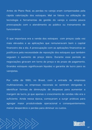 Antes do Plano Real, as perdas no varejo eram compensadas pela
rápida valorização dos estoques. Mal se falava na utilização de
tecnologia e ferramentas de gestão do varejo e existia pouca
preocupação com o atendimento ao público ou treinamento de
funcionários.
O que importava era a venda dos estoques com preços cada vez
mais elevados e as aplicações que remuneravam bem o capital
financeiro dia a dia. A preocupação com as aplicações financeiras se
justificava pela necessidade de reposição dos estoques que também
seguiam o aumento de preço diário. Durante esse período as
negociações giravam em torno do preço e do prazo de pagamento.
Grandes estoques significavam liquidez e garantia de lucro para os
varejistas.
Por volta de 1990, no Brasil, com a entrada de empresas
multinacionais, as empresas nacionais se sentiram obrigadas a
identificar formas de diminuição de despesas para aumentar a
margem de lucro, já que apenas o crescimento de vendas não era o
suficiente. Ainda nessa época, começaram a surgir práticas para
agregar maior produtividade operacional e consequentemente,
menor desperdício e perdas para diminuir os custos.
07
 