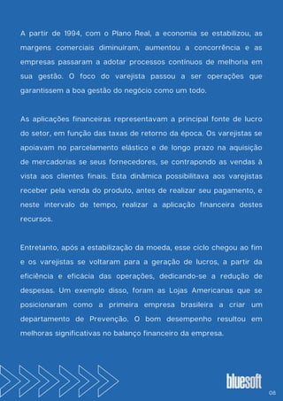 A partir de 1994, com o Plano Real, a economia se estabilizou, as
margens comerciais diminuíram, aumentou a concorrência e as
empresas passaram a adotar processos contínuos de melhoria em
sua gestão. O foco do varejista passou a ser operações que
garantissem a boa gestão do negócio como um todo.
As aplicações financeiras representavam a principal fonte de lucro
do setor, em função das taxas de retorno da época. Os varejistas se
apoiavam no parcelamento elástico e de longo prazo na aquisição
de mercadorias se seus fornecedores, se contrapondo as vendas à
vista aos clientes finais. Esta dinâmica possibilitava aos varejistas
receber pela venda do produto, antes de realizar seu pagamento, e
neste intervalo de tempo, realizar a aplicação financeira destes
recursos.
Entretanto, após a estabilização da moeda, esse ciclo chegou ao fim
e os varejistas se voltaram para a geração de lucros, a partir da
eficiência e eficácia das operações, dedicando-se a redução de
despesas. Um exemplo disso, foram as Lojas Americanas que se
posicionaram como a primeira empresa brasileira a criar um
departamento de Prevenção. O bom desempenho resultou em
melhoras significativas no balanço financeiro da empresa.
08
 