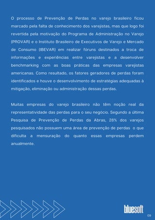 O processo de Prevenção de Perdas no varejo brasileiro ficou
marcado pela falta de conhecimento dos varejistas, mas que logo foi
revertida pela motivação do Programa de Administração no Varejo
(PROVAR) e o Instituto Brasileiro de Executivos de Varejo e Mercado
de Consumo (IBEVAR) em realizar fóruns destinados a troca de
informações e experiências entre varejistas e a desenvolver
benchmarking com as boas práticas das empresas varejistas
americanas. Como resultado, os fatores geradores de perdas foram
identificados e houve o desenvolvimento de estratégias adequadas à
mitigação, eliminação ou administração dessas perdas.
Muitas empresas do varejo brasileiro não têm noção real da
representatividade das perdas para o seu negócio. Segundo a última
Pesquisa de Prevenção de Perdas da Abras, 28% dos varejos
pesquisados não possuem uma área de prevenção de perdas o que
dificulta a mensuração do quanto essas empresas perdem
anualmente.
09
 