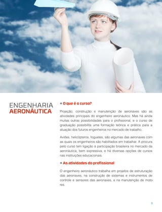 + O que é o curso?
Projeção, construção e manutenção de aeronaves são as
atividades principais do engenheiro aeronáutico. Mas há ainda
muitas outras possibilidades para o proﬁssional, e o curso de
graduação possibilita uma formação teórica e prática para a
atuação dos futuros engenheiros no mercado de trabalho.
Aviões, helicópteros, foguetes, são algumas das aeronaves com
as quais os engenheiros são habilitados em trabalhar. A procura
pelo curso tem ligação à participação brasileira no mercado da
aeronáutica, bem expressiva, e há diversas opções de cursos
nas instituições educacionais.
+ As atividades do proﬁssional
O engenheiro aeronáutico trabalha em projetos de estruturação
das aeronaves, na construção de sistemas e instrumentos de
controle e sensores das aeronaves, e na manutenção de moto-
res.
ENGENHARIA
AERONÁUTICA
9
 