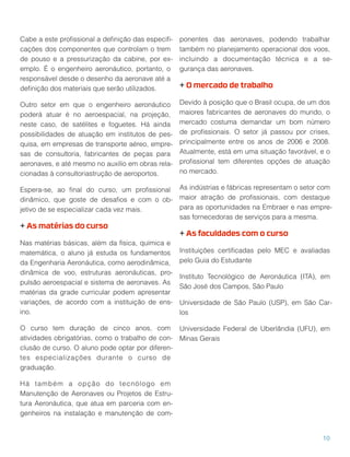 Cabe a este proﬁssional a deﬁnição das especiﬁ-
cações dos componentes que controlam o trem
de pouso e a pressurização da cabine, por ex-
emplo. É o engenheiro aeronáutico, portanto, o
responsável desde o desenho da aeronave até a
deﬁnição dos materiais que serão utilizados.
Outro setor em que o engenheiro aeronáutico
poderá atuar é no aeroespacial, na projeção,
neste caso, de satélites e foguetes. Há ainda
possibilidades de atuação em institutos de pes-
quisa, em empresas de transporte aéreo, empre-
sas de consultoria, fabricantes de peças para
aeronaves, e até mesmo no auxílio em obras rela-
cionadas à consultoriastrução de aeroportos.
Espera-se, ao ﬁnal do curso, um proﬁssional
dinâmico, que goste de desaﬁos e com o ob-
jetivo de se especializar cada vez mais.
+ As matérias do curso
Nas matérias básicas, além da física, química e
matemática, o aluno já estuda os fundamentos
da Engenharia Aeronáutica, como aerodinâmica,
dinâmica de voo, estruturas aeronáuticas, pro-
pulsão aeroespacial e sistema de aeronaves. As
matérias da grade curricular podem apresentar
variações, de acordo com a instituição de ens-
ino.
O curso tem duração de cinco anos, com
atividades obrigatórias, como o trabalho de con-
clusão de curso. O aluno pode optar por diferen-
tes especializações durante o curso de
graduação.
Há também a opção do tecnólogo em
Manutenção de Aeronaves ou Projetos de Estru-
tura Aeronáutica, que atua em parceria com en-
genheiros na instalação e manutenção de com-
ponentes das aeronaves, podendo trabalhar
também no planejamento operacional dos voos,
incluindo a documentação técnica e a se-
gurança das aeronaves.
+ O mercado de trabalho
Devido à posição que o Brasil ocupa, de um dos
maiores fabricantes de aeronaves do mundo, o
mercado costuma demandar um bom número
de proﬁssionais. O setor já passou por crises,
principalmente entre os anos de 2006 e 2008.
Atualmente, está em uma situação favorável, e o
proﬁssional tem diferentes opções de atuação
no mercado.
As indústrias e fábricas representam o setor com
maior atração de proﬁssionais, com destaque
para as oportunidades na Embraer e nas empre-
sas fornecedoras de serviços para a mesma.
+ As faculdades com o curso
Instituições certiﬁcadas pelo MEC e avaliadas
pelo Guia do Estudante
Instituto Tecnológico de Aeronáutica (ITA), em
São José dos Campos, São Paulo
Universidade de São Paulo (USP), em São Car-
los
Universidade Federal de Uberlândia (UFU), em
Minas Gerais
10
 