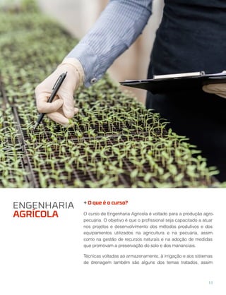 + O que é o curso?
O curso de Engenharia Agrícola é voltado para a produção agro-
pecuária. O objetivo é que o proﬁssional seja capacitado a atuar
nos projetos e desenvolvimento dos métodos produtivos e dos
equipamentos utilizados na agricultura e na pecuária, assim
como na gestão de recursos naturais e na adoção de medidas
que promovam a preservação do solo e dos mananciais.
Técnicas voltadas ao armazenamento, à irrigação e aos sistemas
de drenagem também são alguns dos temas tratados, assim
ENGENHARIA
AGRÍCOLA
11
 