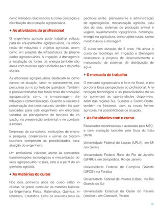 como métodos relacionados à comercialização e
distribuição da produção agropecuária.
+ As atividades do proﬁssional
O engenheiro agrícola pode trabalhar voltado
para os equipamentos agropecuários, na elabo-
ração de máquinas e projetos agrícolas, assim
como em projetos de infraestrutura de proprie-
dades agropecuárias. A irrigação, a drenagem e
a instalação de fontes de energia também são
áreas com diversas oportunidades para os proﬁs-
sionais.
As empresas agropecuárias destacam-se como
campo de atuação, tanto no planejamento, nas
pesquisas ou no controle de qualidade. Também
é possível trabalhar nas fases ﬁnais da produção
agropecuária, como na armazenagem, dis-
tribuição e comercialização. Quando o assunto é
preservação dos bens naturais, também há opor-
tunidades para este engenheiro em empresas
voltadas ao planejamento de técnicas de irri-
gação, na preservação ambiental, e no combate
à erosão.
Empresas de consultoria, instituições de ensino
e pesquisa, cooperativas e usinas de biocom-
bustíveis completam as possibilidades para
atuação do engenheiro.
Um proﬁssional inovador, atento às constantes
transformações tecnológicas e mecanização do
setor agropecuário no país, este é o perﬁl do en-
genheiro agrícola.
+ As matérias do curso
Nos dois primeiros anos do curso estão in-
cluídas na grade curricular as matérias básicas
da Engenharia: Física, Matemática, Química, In-
formática, Estatística. Entre os assuntos mais es-
pecíﬁcos estão: planejamento e administração
de agronegócios, mecanização agrícola, estu-
dos do solo, sistemas de produção animal e
vegetal, levantamentos topográﬁcos, hidrologia,
energia na agricultura, construções rurais, sanea-
mento básico e drenagem.
O curso tem duração de 5 anos. Há ainda o
curso de tecnólogo em Irrigação e Drenagem
relacionado a projetos de desenvolvimento e
manutenção de sistemas de distribuição de
água.
+ O mercado de trabalho
O mercado agropecuário é forte no Brasil, e pro-
porciona boas perspectivas ao proﬁssional. A re-
novação tecnológica e as possibilidades do se-
tor aumentam as oportunidades disponíveis.
Além das regiões Sul, Sudeste e Centro-Oeste,
também no Nordeste, com as novas frentes
agrícolas, há possibilidades de atuação.
+ As faculdades com o curso
Faculdades reconhecidas e avaliadas pelo MEC,
e com avaliação também pelo Guia do Estu-
dante
Universidade Federal de Lavras (UFLA), em Mi-
nas Gerais
Universidade Federal Rural do Rio de Janeiro
(UFRRJ), em Seropédica, Rio de Janeiro
Universidade Federal de Campina Grande
(UFCG), na Paraíba
Universidade Federal de Pelotas (Ufpel), no Rio
Grande do Sul
Universidade Estadual do Oeste do Paraná
(Unioste), em Cascavel, Paraná.
12
 