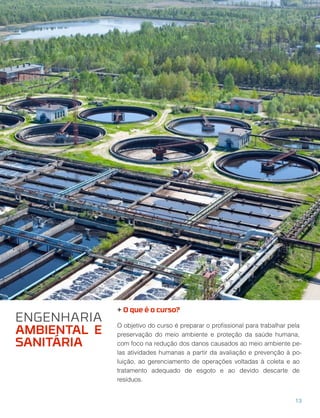 + O que é o curso?
O objetivo do curso é preparar o proﬁssional para trabalhar pela
preservação do meio ambiente e proteção da saúde humana,
com foco na redução dos danos causados ao meio ambiente pe-
las atividades humanas a partir da avaliação e prevenção à po-
luição, ao gerenciamento de operações voltadas à coleta e ao
tratamento adequado de esgoto e ao devido descarte de
resíduos.
13
ENGENHARIA
AMBIENTAL E
SANITÁRIA
 