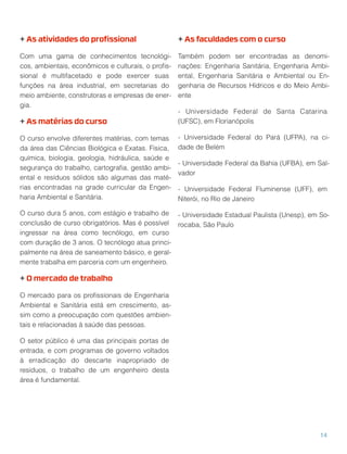 + As atividades do proﬁssional
Com uma gama de conhecimentos tecnológi-
cos, ambientais, econômicos e culturais, o proﬁs-
sional é multifacetado e pode exercer suas
funções na área industrial, em secretarias do
meio ambiente, construtoras e empresas de ener-
gia.
+ As matérias do curso
O curso envolve diferentes matérias, com temas
da área das Ciências Biológica e Exatas. Física,
química, biologia, geologia, hidráulica, saúde e
segurança do trabalho, cartograﬁa, gestão ambi-
ental e resíduos sólidos são algumas das maté-
rias encontradas na grade curricular da Engen-
haria Ambiental e Sanitária.
O curso dura 5 anos, com estágio e trabalho de
conclusão de curso obrigatórios. Mas é possível
ingressar na área como tecnólogo, em curso
com duração de 3 anos. O tecnólogo atua princi-
palmente na área de saneamento básico, e geral-
mente trabalha em parceria com um engenheiro.
+ O mercado de trabalho
O mercado para os proﬁssionais de Engenharia
Ambiental e Sanitária está em crescimento, as-
sim como a preocupação com questões ambien-
tais e relacionadas à saúde das pessoas.
O setor público é uma das principais portas de
entrada, e com programas de governo voltados
à erradicação do descarte inapropriado de
resíduos, o trabalho de um engenheiro desta
área é fundamental.
+ As faculdades com o curso
Também podem ser encontradas as denomi-
nações: Engenharia Sanitária, Engenharia Ambi-
ental, Engenharia Sanitária e Ambiental ou En-
genharia de Recursos Hídricos e do Meio Ambi-
ente
- Universidade Federal de Santa Catarina
(UFSC), em Florianópolis
- Universidade Federal do Pará (UFPA), na ci-
dade de Belém
- Universidade Federal da Bahia (UFBA), em Sal-
vador
- Universidade Federal Fluminense (UFF), em
Niterói, no Rio de Janeiro
- Universidade Estadual Paulista (Unesp), em So-
rocaba, São Paulo
14
 