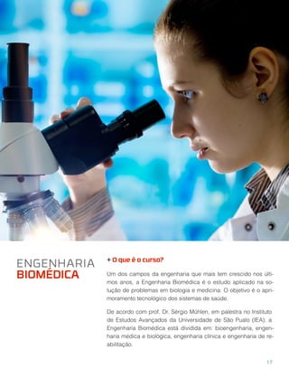 + O que é o curso?
Um dos campos da engenharia que mais tem crescido nos últi-
mos anos, a Engenharia Biomédica é o estudo aplicado na so-
lução de problemas em biologia e medicina. O objetivo é o apri-
moramento tecnológico dos sistemas de saúde.
De acordo com prof. Dr. Sérgio Mühlen, em palestra no Instituto
de Estudos Avançados da Universidade de São Pualo (IEA), a
Engenharia Biomédica está dividida em: bioengenharia, engen-
haria médica e biológica, engenharia clínica e engenharia de re-
abilitação.
ENGENHARIA
BIOMÉDICA
17
 
