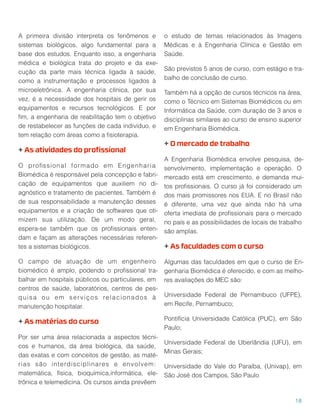 A primeira divisão interpreta os fenômenos e
sistemas biológicos, algo fundamental para a
base dos estudos. Enquanto isso, a engenharia
médica e biológica trata do projeto e da exe-
cução da parte mais técnica ligada à saúde,
como a instrumentação e processos ligados à
microeletrônica. A engenharia clínica, por sua
vez, é a necessidade dos hospitais de gerir os
equipamentos e recursos tecnológicos. E por
ﬁm, a engenharia de reabilitação tem o objetivo
de restabelecer as funções de cada indivíduo, e
tem relação com áreas como a ﬁsioterapia.
+ As atividades do proﬁssional
O proﬁssional formado em Engenharia
Biomédica é responsável pela concepção e fabri-
cação de equipamentos que auxiliem no di-
agnóstico e tratamento de pacientes. Também é
de sua responsabilidade a manutenção desses
equipamentos e a criação de softwares que oti-
mizem sua utilização. De um modo geral,
espera-se também que os proﬁssionais enten-
dam e façam as alterações necessárias referen-
tes a sistemas biológicos.
O campo de atuação de um engenheiro
biomédico é amplo, podendo o proﬁssional tra-
balhar em hospitais públicos ou particulares, em
centros de saúde, laboratórios, centros de pes-
quisa ou em serviços relacionados à
manutenção hospitalar.
+ As matérias do curso
Por ser uma área relacionada a aspectos técni-
cos e humanos, da área biológica, da saúde,
das exatas e com conceitos de gestão, as maté-
rias são interdisciplinares e envolvem:
matemática, física, bioquímica,informática, ele-
trônica e telemedicina. Os cursos ainda prevêem
o estudo de temas relacionados às Imagens
Médicas e à Engenharia Clínica e Gestão em
Saúde.
São previstos 5 anos de curso, com estágio e tra-
balho de conclusão de curso.
Também há a opção de cursos técnicos na área,
como o Técnico em Sistemas Biomédicos ou em
Informática da Saúde, com duração de 3 anos e
disciplinas similares ao curso de ensino superior
em Engenharia Biomédica.
+ O mercado de trabalho
A Engenharia Biomédica envolve pesquisa, de-
senvolvimento, implementação e operação. O
mercado está em crescimento, e demanda mui-
tos proﬁssionais. O curso já foi considerado um
dos mais promissores nos EUA. E no Brasil não
é diferente, uma vez que ainda não há uma
oferta imediata de proﬁssionais para o mercado
no país e as possibilidades de locais de trabalho
são amplas.
+ As faculdades com o curso
Algumas das faculdades em que o curso de En-
genharia Biomédica é oferecido, e com as melho-
res avaliações do MEC são:
Universidade Federal de Pernambuco (UFPE),
em Recife, Pernambuco;
Pontifícia Universidade Católica (PUC), em São
Paulo;
Universidade Federal de Uberlândia (UFU), em
Minas Gerais;
Universidade do Vale do Paraíba, (Univap), em
São José dos Campos, São Paulo
18
 