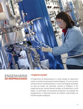 + O que é o curso?
A Engenharia de Bioprocessos é a área focada no desenvolvi-
mento e controle de processos biotecnológicos. O curso envolve
conhecimentos multidisciplinares e novas tecnologias aplicadas
na área da saúde, de alimentos, química e biológica. A for-
mação prima por conhecimentos focados na Engenharia e na Bi-
ologia, na otimização de processos produtivos, na projeção de
equipamentos e desenvolvimento de projetos relacionados às
transformações biológicas.
ENGENHARIA
DE BIOPROCESSOS
19
 