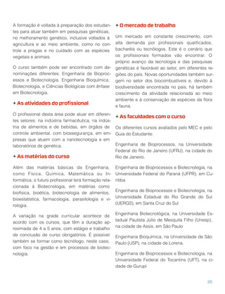 A formação é voltada à preparação dos estudan-
tes para atuar também em pesquisas genéticas,
no melhoramento genético, inclusive voltados à
agricultura e ao meio ambiente, como no con-
trole a pragas e no cuidado com as espécies
vegetais e animais.
O curso também pode ser encontrado com de-
nominações diferentes: Engenharia de Bioproc-
essos e Biotecnologia, Engenharia Bioquímica,
Biotecnologia, e Ciências Biológicas com ênfase
em Biotecnologia.
+ As atividades do proﬁssional
O proﬁssional desta área pode atuar em diferen-
tes setores: na indústria farmacêutica, na indús-
tria de alimentos e de bebidas, em órgãos de
controle ambiental, com biossegurança, em em-
presas que atuem com a nanotecnologia e em
laboratórios de genética.
+ As matérias do curso
Além das matérias básicas da Engenharia,
como Física, Química, Matemática ou In-
formática, o futuro proﬁssional terá formação rela-
cionada à Biotecnologia, em matérias como
biofísica, bioética, biotecnologia de alimentos,
bioestatística, farmacologia, parasitologia e vi-
rologia.
A variação na grade curricular acontece de
acordo com os cursos, que têm a duração ap-
roximada de 4 a 5 anos, com estágio e trabalho
de conclusão de curso obrigatórios. É possível
também se formar como tecnólogo, neste caso,
com foco na gestão e em processos de biotec-
nologia.
+ O mercado de trabalho
Um mercado em constante crescimento, com
alta demanda por proﬁssionais qualiﬁcados,
bacharéis ou tecnólogos. Este é o cenário que
os proﬁssionais formados vão encontrar. O
próprio avanço da tecnologia e das pesquisas
genéticas é favorável ao setor, em diferentes re-
giões do país. Novas oportunidades também sur-
gem no setor dos biocombustíveis e, devido à
biodiversidade encontrada no país, há também
crescimento da atividade relacionada ao meio
ambiente e à conservação de espécies da ﬂora
e fauna.
+ As faculdades com o curso
Os diferentes cursos avaliados pelo MEC e pelo
Guia do Estudante:
Engenharia de Bioprocessos, na Universidade
Federal do Rio de Janeiro (UFRJ), na cidade do
Rio de Janeiro.
Engenharia de Bioprocessos e Biotecnologia, na
Universidade Federal do Paraná (UFPR), em Cu-
ritiba
Engenharia de Bioprocessos e Biotecnologia, na
Universidade Estadual do Rio Grande do Sul
(UERGS), em Santa Cruz do Sul
Engenharia Biotecnológica, na Universidade Es-
tadual Paulista Júlio de Mesquita Filho (Unesp),
na cidade de Assis, em São Paulo
Engenharia Bioquímica, na Universidade de São
Paulo (USP), na cidade de Lorena.
Engenharia de Bioprocessos e Biotecnologia, na
Universidade Federal do Tocantins (UFT), na ci-
dade de Gurupi
20
 