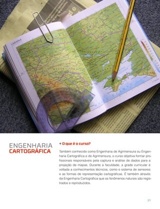 + O que é o curso?
Também conhecido como Engenharia de Agrimensura ou Engen-
haria Cartográﬁca e de Agrimensura, o curso objetiva formar pro-
ﬁssionais responsáveis pela captura e análise de dados para a
projeção de mapas. Durante a faculdade, a grade curricular é
voltada a conhecimentos técnicos, como o sistema de sensores
e as formas de representação cartográﬁcas. É também através
da Engenharia Cartográﬁca que os fenômenos naturais são regis-
trados e reproduzidos.
ENGENHARIA
CARTOGRÁFICA
21
 