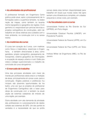 + As atividades do proﬁssional
O proﬁssional formado em Engenharia Carto-
gráﬁca pode atuar, após o processamento de in-
formações sobre a superfície terrestre, na elabo-
ração de mapas, como também no levanta-
mento topográﬁco e geográﬁco de regiões. O en-
genheiro é o responsável por perícias técnicas e
projetos cartográﬁcos de construções, além de
trabalhar em obras relativas aos cuidados com o
meio ambiente, na construção civil e no sanea-
mento.
+ As matérias do curso
O curso tem duração de 5 anos, com matérias
como física e matemática, essenciais à Engen-
haria, e também direcionadas à área, como
geodésia, projeto cartográﬁco, planejamento de
transportes, sistema geográﬁco de informações
e ocupação do espaço urbano e rural. Estão pre-
vistos o estágio supervisionado e o trabalho de
conclusão de curso obrigatórios.
+ O mercado de trabalho
Uma das principais atividades com maior de-
manda por proﬁssionais desta área é a medição
de áreas, principalmente em zonas rurais, para a
construção. Órgãos públicos e prefeituras mu-
nicipais são possíveis oportunidades de tra-
balho, uma vez que os projetos do proﬁssional
de Engenharia Cartográﬁca são a base para
obras de construção civil, e também na atuali-
zação de sistemas cadastrais de imóveis de
uma região, por exemplo.
Outra atividade com alta demanda da atividade
dos proﬁssionais é o processamento de dados
voltado aos sistemas de GPS. Um dos pontos le-
vantados é a necessidade de que os proﬁs-
sionais desta área tenham disponibilidade para
trabalhar em locais que muitas vezes não apre-
sentam uma infraestrutura completa, em cidades
pequenas e zonas rurais, por exemplo.
+ As faculdades com o curso
Universidade Federal do Rio Grande do Sul
(UFRGS), em Porto Alegre
Universidade Estadual Paulista (UNESP), em
Presidente Prudente
Universidade Federal do Paraná (UFPR), em Cu-
ritiba
Universidade Federal do Piauí (UFPI), em Teres-
ina
Instituto Militar de Engenharia (IME), no Rio de
Janeiro
22
 
