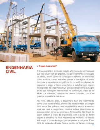 + O que é o curso?
A Engenharia Civil é o curso voltado à formação de proﬁssionais
que irão atuar com os projetos, no gerenciamento e execução
de obras, assim como na construção e reforma de estruturas
como edifícios, casas, estradas, pontes e barragens. A matriz
curricular e os estágios obrigatórios do curso têm o objetivo de
capacitar o aluno, e futuro engenheiro, a trabalhar com diferen-
tes aspectos da Engenharia Civil. Cabe ao engenheiro civil a pro-
jeção das fundações necessárias na construção, além da se-
leção dos materiais, projeção de prazos, cuidado com a se-
gurança e qualidade das obras.
No início, séculos atrás, a Engenharia Civil era reconhecida
como uma especialidade distinta da especialidade da engen-
haria militar. Era, portanto, uma especialidade técnica autônoma,
uma vez que a engenharia clássica estava relacionada ao
poderio militar, como armamentos e fortiﬁcações. No Brasil, foi
assim também o início da Engenharia, com o curso de Fortiﬁ-
cações e Desenho na Real Academia de Artilharia. No século
XIX surgia o curso de engenharia de pontes e calçadas. E em
1858 foi instalada a Escola Central, no Rio de Janeiro, inclusive
ENGENHARIA
CIVIL
23
 