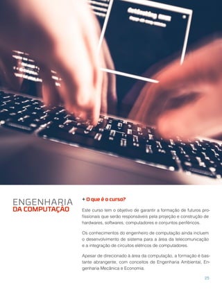 + O que é o curso?
Este curso tem o objetivo de garantir a formação de futuros pro-
ﬁssionais que serão responsáveis pela projeção e construção de
hardwares, softwares, computadores e conjuntos periféricos.
Os conhecimentos do engenheiro de computação ainda incluem
o desenvolvimento de sistema para a área da telecomunicação
e a integração de circuitos elétricos de computadores.
Apesar de direcionado à área da computação, a formação é bas-
tante abrangente, com conceitos de Engenharia Ambiental, En-
genharia Mecânica e Economia.
ENGENHARIA
DA COMPUTAÇÃO
25
 