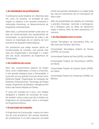 + As atividades do proﬁssional
O proﬁssional pode trabalhar em diferentes seto-
res, como na indústria, na atividade de auto-
mação ou robótica, e em grandes empresas e
instituições ﬁnanceiras, no desenvolvimento de
programas computacionais.
Além disso, o proﬁssional também pode atuar na
área da comercialização dos equipamentos de
computação, no gerenciamento de redes e até
mesmo na implantação de um sistema de moni-
toramento de estações meteorológicas.
Um proﬁssional que esteja sempre atento às
transformações do mercado, com grande inter-
esse por programação e tecnologia é o esper-
ado dos atuais estudantes de Engenharia da
Computação.
+ As matérias do curso
Além dos conhecimentos básicos da Engen-
haria, como a Matemática, a Física e a Química,
e com grande destaque para a Computação, o
curso tem em sua grande curricular temas como
Eletrônica Digital, Organização do Hardware de
Sistemas Computacionais, Tecnologia de Progra-
mação, Engenharia de Software, Inteligência Arti-
ﬁcial e até mesmo Noções em Direito.
O curso tem duração de 5 anos, com estágio
obrigatório e trabalho de conclusão de curso.
Há também outros cursos que têm a ênfase em
Engenharia da Computação, como a formação
em Engenharia Elétrica.
+ O mercado de trabalho
A Engenharia da Computação, mesmo em perío-
dos de crise econômica, têm sempre demanda
por proﬁssionais. É um setor aquecido, principal-
mente nas grandes metrópoles e na região Sude-
ste, mas em crescimento, de um modo geral, em
todo o país.
Além da possibilidade de trabalho em indústrias
e grandes empresas, nacionais e estrangeiras,
há o destaque para as áreas de telecomuni-
cação e elétrica, além do setor aeronáutico e ﬁ-
nanceiro.
+ As faculdades com o curso
Instituto Tecnológico de Aeronáutica (ITA), em
São José dos Campos, São Paulo
Universidade Tecnológica Federal do Paraná
(UTFPR), em Curitiba
Universidade Federal do Pará (UFPA), em Belém
Universidade Federal de Pernambuco (UFPE),
em Recife
Universidade Federal do Espírito Santo (UFES),
em Vitória
Universidade Federal do Amazonas (UFAM), em
Manaus
26
 
