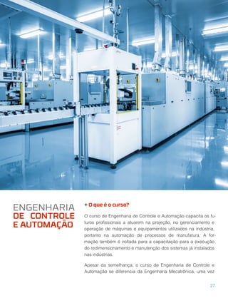 + O que é o curso?
O curso de Engenharia de Controle e Automação capacita os fu-
turos proﬁssionais a atuarem na projeção, no gerenciamento e
operação de máquinas e equipamentos utilizados na indústria,
portanto na automação de processos de manufatura. A for-
mação também é voltada para a capacitação para a execução
do redimensionamento e manutenção dos sistemas já instalados
nas indústrias.
Apesar da semelhança, o curso de Engenharia de Controle e
Automação se diferencia da Engenharia Mecatrônica, uma vez
ENGENHARIA
DE CONTROLE
E AUTOMAÇÃO
27
 