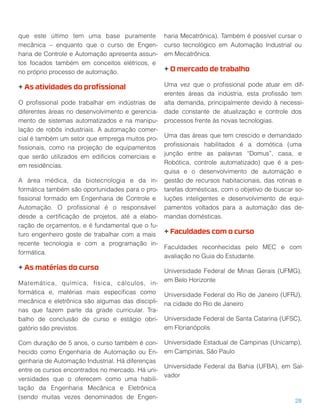 que este último tem uma base puramente
mecânica – enquanto que o curso de Engen-
haria de Controle e Automação apresenta assun-
tos focados também em conceitos elétricos, e
no próprio processo de automação.
+ As atividades do proﬁssional
O proﬁssional pode trabalhar em indústrias de
diferentes áreas no desenvolvimento e gerencia-
mento de sistemas automatizados e na manipu-
lação de robôs industriais. A automação comer-
cial é também um setor que emprega muitos pro-
ﬁssionais, como na projeção de equipamentos
que serão utilizados em edifícios comerciais e
em residências.
A área médica, da biotecnologia e da in-
formática também são oportunidades para o pro-
ﬁssional formado em Engenharia de Controle e
Automação. O proﬁssional é o responsável
desde a certiﬁcação de projetos, até a elabo-
ração de orçamentos, e é fundamental que o fu-
turo engenheiro goste de trabalhar com a mais
recente tecnologia e com a programação in-
formática.
+ As matérias do curso
Matemática, química, física, cálculos, in-
formática e, matérias mais especíﬁcas como
mecânica e eletrônica são algumas das discipli-
nas que fazem parte da grade curricular. Tra-
balho de conclusão de curso e estágio obri-
gatório são previstos.
Com duração de 5 anos, o curso também é con-
hecido como Engenharia de Automação ou En-
genharia de Automação Industrial. Há diferenças
entre os cursos encontrados no mercado. Há uni-
versidades que o oferecem como uma habili-
tação da Engenharia Mecânica e Eletrônica
(sendo muitas vezes denominados de Engen-
haria Mecatrônica). Também é possível cursar o
curso tecnológico em Automação Industrial ou
em Mecatrônica.
+ O mercado de trabalho
Uma vez que o proﬁssional pode atuar em dif-
erentes áreas da indústria, esta proﬁssão tem
alta demanda, principalmente devido à necessi-
dade constante de atualização e controle dos
processos frente às novas tecnologias.
Uma das áreas que tem crescido e demandado
proﬁssionais habilitados é a domótica (uma
junção entre as palavras “Domus”, casa, e
Robótica, controle automatizado) que é a pes-
quisa e o desenvolvimento de automação e
gestão de recursos habitacionais, das rotinas e
tarefas domésticas, com o objetivo de buscar so-
luções inteligentes e desenvolvimento de equi-
pamentos voltados para a automação das de-
mandas domésticas.
+ Faculdades com o curso
Faculdades reconhecidas pelo MEC e com
avaliação no Guia do Estudante.
Universidade Federal de Minas Gerais (UFMG),
em Belo Horizonte
Universidade Federal do Rio de Janeiro (UFRJ),
na cidade do Rio de Janeiro
Universidade Federal de Santa Catarina (UFSC),
em Florianópolis
Universidade Estadual de Campinas (Unicamp),
em Campinas, São Paulo
Universidade Federal da Bahia (UFBA), em Sal-
vador
28
 