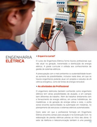 + O que é o curso?
O curso de Engenharia Elétrica forma futuros proﬁssionais que
irão atuar na geração, transmissão e distribuição de energia
elétrica. A grade curricular é voltada aos conhecimentos de
gestão de sistemas elétricos.
A preocupação com o meio ambiente e a sustentabilidade levam
ao aumento de possibilidades, inclusive nesta área, em que os
futuros engenheiros poderão atuar em projetos e estudos de eﬁ-
ciência energética, como de fontes de energia renovável.
+ As atividades do Proﬁssional
O engenheiro eletricista (também conhecido como engenheiro
elétrico) tem várias possibilidades de atuação, e em campos
bem diferentes de trabalho. Além de trabalhar diretamente com
o fornecimento de energia elétrica, em usinas hidrelétricas, ter-
moelétricas, e de geração de energia eólica e solar, o proﬁs-
sional encontra oportunidades na automação em indústrias, no
planejamento de estruturas e sistemas elétricos automatizados.
Outro setor em que o proﬁssional formado em Engenharia
Elétrica encontra campo para atuação é na Construção Civil, na
elaboração de plantas elétricas prévias ao início das obras. O
setor de telefonia e telecomunicação também é uma possibili-
ENGENHARIA
ELÉTRICA
29
 