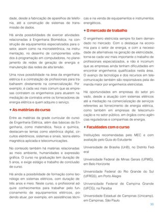 dade, desde a fabricação de aparelhos de telefo-
nia, até a construção de sistemas de trans-
missão de dados.
Há ainda possibilidades de exercer atividades
relacionadas à Engenharia Biomédica, na con-
strução de equipamentos especializados para o
setor, assim como na microeletrônica, na instru-
mentação, no desenho de componentes volta-
dos à programação em computadores, no plane-
jamento de redes de geração de energia e
manutenção das redes de alta tensão.
Uma nova possibilidade na área da engenharia
elétrica é a contratação de proﬁssionais para tra-
balharem diretamente na comercialização. Por
exemplo, é cada vez mais comum que as empre-
sas contratem os engenheiros para atuarem na
mediação de contratos entre os fornecedores de
energia elétrica e quem adquire o serviço.
+ As matérias do curso
Entre as matérias da grade curricular do curso
de Engenharia Elétrica, além das básicas da En-
genharia, como matemática, física e química,
destacam-se temas como eletrônica digital, cir-
cuitos eletrônicos, sistemas e sinais, teoria eletro-
magnética aplicada e telecomunicações.
No conteúdo também há matérias relacionadas
ao meio ambiente, humanidades e expressão
gráﬁca. O curso na graduação tem duração de
5 anos, e exige estágio e trabalho de conclusão
de curso.
Há ainda a possibilidade de formação como tec-
nólogo em sistemas elétricos, com duração de
três anos e meio. Neste curso, o proﬁssional ad-
quire conhecimentos para trabalhar pelo fun-
cionamento de equipamentos elétricos, po-
dendo atuar, por exemplo, em assistências técni-
cas e na venda de equipamentos e instrumentos
energéticos.
+ O mercado de trabalho
O engenheiro eletricista sempre foi bem deman-
dado no mercado. Com o destaque na econo-
mia para o setor de energia, e com a necessi-
dade de alternativas na geração de eletricidade,
torna-se cada vez mais importante o trabalho de
proﬁssionais especializados, e não é incomum
que as empresas ainda tenham diﬁculdades em
encontrar engenheiros qualiﬁcados nesta área.
O avanço da tecnologia e dos recursos em tele-
comunicação também são responsáveis pela de-
manda maior por engenheiros eletricistas.
Há oportunidades em empresas do setor pri-
vado, desde a atuação com sistemas elétricos
até a mediação na comercialização de serviços
referentes ao fornecimento de energia elétrica,
como também em empresas de telecomuni-
cação e no setor público, em órgãos como agên-
cias reguladoras e companhias de energia.
+ Faculdades com o curso
Instituições recomendadas pelo MEC e com
avaliação pelo Guia do Estudante
Universidade de Brasília (UnB), no Distrito Fed-
eral
Universidade Federal de Minas Gerais (UFMG),
em Belo Horizonte
Universidade Federal do Rio Grande do Sul
(UFRGS), em Porto Alegre
Universidade Federal de Campina Grande
(UFCG), na Paraíba
Universidade Estadual de Campinas (Unicamp),
em Campinas, São Paulo
30
 