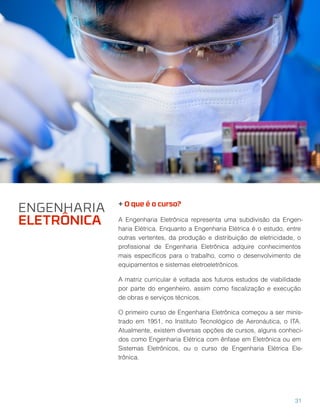 + O que é o curso?
A Engenharia Eletrônica representa uma subdivisão da Engen-
haria Elétrica. Enquanto a Engenharia Elétrica é o estudo, entre
outras vertentes, da produção e distribuição de eletricidade, o
proﬁssional de Engenharia Eletrônica adquire conhecimentos
mais especíﬁcos para o trabalho, como o desenvolvimento de
equipamentos e sistemas eletroeletrônicos.
A matriz curricular é voltada aos futuros estudos de viabilidade
por parte do engenheiro, assim como ﬁscalização e execução
de obras e serviços técnicos.
O primeiro curso de Engenharia Eletrônica começou a ser minis-
trado em 1951, no Instituto Tecnológico de Aeronáutica, o ITA.
Atualmente, existem diversas opções de cursos, alguns conheci-
dos como Engenharia Elétrica com ênfase em Eletrônica ou em
Sistemas Eletrônicos, ou o curso de Engenharia Elétrica Ele-
trônica.
ENGENHARIA
ELETRÔNICA
31
 