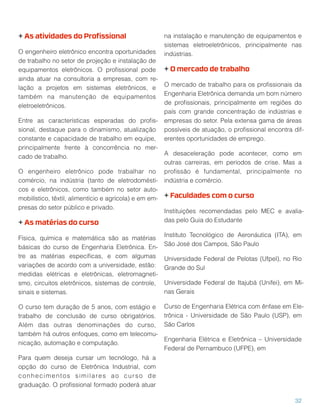 + As atividades do Proﬁssional
O engenheiro eletrônico encontra oportunidades
de trabalho no setor de projeção e instalação de
equipamentos eletrônicos. O proﬁssional pode
ainda atuar na consultoria a empresas, com re-
lação a projetos em sistemas eletrônicos, e
também na manutenção de equipamentos
eletroeletrônicos.
Entre as características esperadas do proﬁs-
sional, destaque para o dinamismo, atualização
constante e capacidade de trabalho em equipe,
principalmente frente à concorrência no mer-
cado de trabalho.
O engenheiro eletrônico pode trabalhar no
comércio, na indústria (tanto de eletrodomésti-
cos e eletrônicos, como também no setor auto-
mobilístico, têxtil, alimentício e agrícola) e em em-
presas do setor público e privado.
+ As matérias do curso
Física, química e matemática são as matérias
básicas do curso de Engenharia Eletrônica. En-
tre as matérias especíﬁcas, e com algumas
variações de acordo com a universidade, estão:
medidas elétricas e eletrônicas, eletromagneti-
smo, circuitos eletrônicos, sistemas de controle,
sinais e sistemas.
O curso tem duração de 5 anos, com estágio e
trabalho de conclusão de curso obrigatórios.
Além das outras denominações do curso,
também há outros enfoques, como em telecomu-
nicação, automação e computação.
Para quem deseja cursar um tecnólogo, há a
opção do curso de Eletrônica Industrial, com
conhecimentos similares ao curso de
graduação. O proﬁssional formado poderá atuar
na instalação e manutenção de equipamentos e
sistemas eletroeletrônicos, principalmente nas
indústrias.
+ O mercado de trabalho
O mercado de trabalho para os proﬁssionais da
Engenharia Eletrônica demanda um bom número
de proﬁssionais, principalmente em regiões do
país com grande concentração de indústrias e
empresas do setor. Pela extensa gama de áreas
possíveis de atuação, o proﬁssional encontra dif-
erentes oportunidades de emprego.
A desaceleração pode acontecer, como em
outras carreiras, em períodos de crise. Mas a
proﬁssão é fundamental, principalmente no
indústria e comércio.
+ Faculdades com o curso
Instituições recomendadas pelo MEC e avalia-
das pelo Guia do Estudante
Instituto Tecnológico de Aeronáutica (ITA), em
São José dos Campos, São Paulo
Universidade Federal de Pelotas (Ufpel), no Rio
Grande do Sul
Universidade Federal de Itajubá (Unifei), em Mi-
nas Gerais
Curso de Engenharia Elétrica com ênfase em Ele-
trônica - Universidade de São Paulo (USP), em
São Carlos
Engenharia Elétrica e Eletrônica – Universidade
Federal de Pernambuco (UFPE), em
32
 
