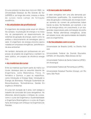 O curso pioneiro na área teve início em 2003, na
Universidade Estadual do Rio Grande do Sul
(UERGS) e, ao longo dos anos, cresceu a oferta
de cursos neste campo de formação
acadêmica.
+ As atividades do proﬁssional
O engenheiro de energia pode atuar em diferen-
tes campos, na produção de energia e na indús-
tria, do planejamento ao desenvolvimento de
sistemas de geração de energia, assim como na
análise e direcionamento de estratégias para o
setor. O engenheiro de energia encontra oportu-
nidades em empresas energéticas, petrolíferas e
da área ambiental.
Há também demanda por proﬁssionais em em-
presas de projetos de engenharia e também no
setor público, em projetos de eﬁciência energé-
tica.
+ As matérias do curso
Entre as matérias que fazem parte da matriz cur-
ricular, destaque para os assuntos básicos da
Engenharia, como Matemática, Física, In-
formática e Química, e para os especíﬁcos,
como Introdução à Energia Solar, Introdução à
Energia de Biomassa, Produção Sustentável de
Biocombustíveis, Termodinâmica, Gestão En-
ergética e Ambiental.
O curso tem duração de 5 anos, com estágio e
trabalho de conclusão de curso obrigatórios. Há
diferentes denominações e ênfases de cursos,
como o curso de Engenharia e Sustentabilidade
e Engenharia Bioenergética e o curso de Engen-
haria de Energia com enfoque na Engenharia do
Petróleo.
+ O mercado de trabalho
O setor energético tem uma alta demanda por
proﬁssionais qualiﬁcados. Os investimentos na
área da geração e distribuição de energia levam
ao aumento do número de proﬁssionais trabal-
hando na área. No Nordeste, por exemplo, o se-
tor de energia eólica, em crescimento, é um dos
grandes responsáveis pela contratação de proﬁs-
sionais. Muitas alternativas energéticas, ainda
em estado inicial, são oportunidades de trabalho
para os engenheiros.
+ As faculdades com o curso
Universidade de Brasília (UnB), no Distrito Fed-
eral
Universidade Federal da Grande Dourados
(UFGD), em Dourados, Mato Grosso do Sul
Universidade Federal de Santa Catarina (UFSC),
em Araranguá
Universidade Federal de Pernambuco (UFPE),
Universidade Estadual Paulista (Unesp), em Ro-
sana, São Paulo
34
 