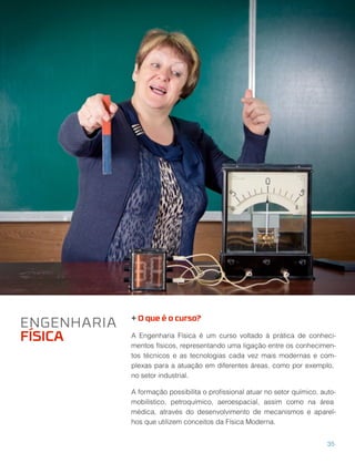 + O que é o curso?
A Engenharia Física é um curso voltado à prática de conheci-
mentos físicos, representando uma ligação entre os conhecimen-
tos técnicos e as tecnologias cada vez mais modernas e com-
plexas para a atuação em diferentes áreas, como por exemplo,
no setor industrial.
A formação possibilita o proﬁssional atuar no setor químico, auto-
mobilístico, petroquímico, aeroespacial, assim como na área
médica, através do desenvolvimento de mecanismos e aparel-
hos que utilizem conceitos da Física Moderna.
ENGENHARIA
FÍSICA
35
 