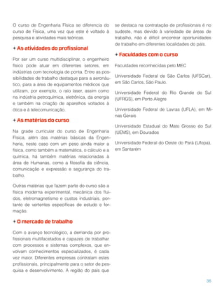 O curso de Engenharia Física se diferencia do
curso de Física, uma vez que este é voltado à
pesquisa e atividades mais teóricas.
+ As atividades do proﬁssional
Por ser um curso multidisciplinar, o engenheiro
físico pode atuar em diferentes setores, em
indústrias com tecnologia de ponta. Entre as pos-
sibilidades de trabalho destaque para a aeronáu-
tico, para a área de equipamentos médicos que
utilizam, por exemplo, o raio laser, assim como
na indústria petroquímica, eletrônica, da energia
e também na criação de aparelhos voltados à
ótica e à telecomunicação.
+ As matérias do curso
Na grade curricular do curso de Engenharia
Física, além das matérias básicas da Engen-
haria, neste caso com um peso ainda maior a
física, como também a matemática, o cálculo e a
química, há também matérias relacionadas à
área de Humanas, como a ﬁlosoﬁa da ciência,
comunicação e expressão e segurança do tra-
balho.
Outras matérias que fazem parte do curso são a
física moderna experimental, mecânica dos ﬂui-
dos, eletromagnetismo e custos industriais, por-
tanto de vertentes especíﬁcas de estudo e for-
mação.
+ O mercado de trabalho
Com o avanço tecnológico, a demanda por pro-
ﬁssionais multifacetados e capazes de trabalhar
com processos e sistemas complexos, que en-
volvam conhecimentos especializados, é cada
vez maior. Diferentes empresas contratam estes
proﬁssionais, principalmente para o setor de pes-
quisa e desenvolvimento. A região do país que
se destaca na contratação de proﬁssionais é no
sudeste, mas devido à variedade de áreas de
trabalho, não é difícil encontrar oportunidades
de trabalho em diferentes localidades do país.
+ Faculdades com o curso
Faculdades reconhecidas pelo MEC
Universidade Federal de São Carlos (UFSCar),
em São Carlos, São Paulo.
Universidade Federal do Rio Grande do Sul
(UFRGS), em Porto Alegre
Universidade Federal de Lavras (UFLA), em Mi-
nas Gerais
Universidade Estadual do Mato Grosso do Sul
(UEMS), em Dourados
Universidade Federal do Oeste do Pará (Ufopa),
em Santarém
36
 