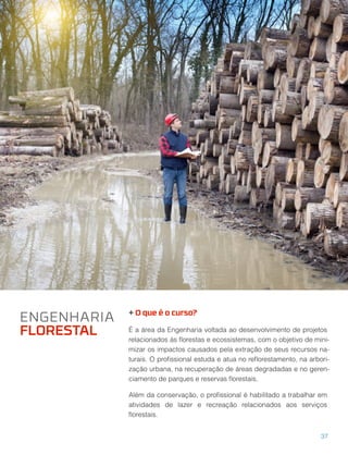 + O que é o curso?
É a área da Engenharia voltada ao desenvolvimento de projetos
relacionados às ﬂorestas e ecossistemas, com o objetivo de mini-
mizar os impactos causados pela extração de seus recursos na-
turais. O proﬁssional estuda e atua no reﬂorestamento, na arbori-
zação urbana, na recuperação de áreas degradadas e no geren-
ciamento de parques e reservas ﬂorestais.
Além da conservação, o proﬁssional é habilitado a trabalhar em
atividades de lazer e recreação relacionados aos serviços
ﬂorestais.
ENGENHARIA
FLORESTAL
37
 