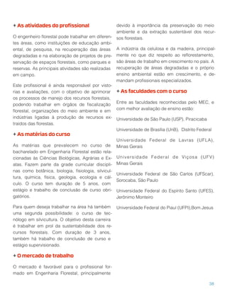 + As atividades do proﬁssional
O engenheiro ﬂorestal pode trabalhar em diferen-
tes áreas, como instituições de educação ambi-
ental, de pesquisa, na recuperação das áreas
degradadas e na elaboração de projetos de pre-
servação de espaços ﬂorestais, como parques e
reservas. As principais atividades são realizadas
em campo.
Este proﬁssional é ainda responsável por visto-
rias e avaliações, com o objetivo de aprimorar
os processos de manejo dos recursos ﬂorestais,
podendo trabalhar em órgãos de ﬁscalização
ﬂorestal, organizações do meio ambiente e em
indústrias ligadas à produção de recursos ex-
traídos das ﬂorestas.
+ As matérias do curso
As matérias que prevalecem no curso de
bacharelado em Engenharia Florestal estão rela-
cionadas às Ciências Biológicas, Agrárias e Ex-
atas. Fazem parte da grade curricular discipli-
nas como botânica, biologia, ﬁsiologia, silvicul-
tura, química, física, geologia, ecologia e cál-
culo. O curso tem duração de 5 anos, com
estágio e trabalho de conclusão de curso obri-
gatórios.
Para quem deseja trabalhar na área há também
uma segunda possibilidade: o curso de tec-
nólogo em silvicultura. O objetivo desta carreira
é trabalhar em prol da sustentabilidade dos re-
cursos ﬂorestais. Com duração de 3 anos,
também há trabalho de conclusão de curso e
estágio supervisionado.
+ O mercado de trabalho
O mercado é favorável para o proﬁssional for-
mado em Engenharia Florestal, principalmente
devido à importância da preservação do meio
ambiente e da extração sustentável dos recur-
sos ﬂorestais.
A indústria da celulosa e da madeira, principal-
mente no que diz respeito ao reﬂorestamento,
são áreas de trabalho em crescimento no país. A
recuperação de áreas degradadas e o próprio
ensino ambiental estão em crescimento, e de-
mandam proﬁssionais especializados.
+ As faculdades com o curso
Entre as faculdades reconhecidas pelo MEC, e
com melhor avaliação de ensino estão:
Universidade de São Paulo (USP), Piracicaba
Universidade de Brasília (UnB), Distrito Federal
Universidade Federal de Lavras (UFLA),
Minas Gerais
Universidade Federal de Viçosa (UFV)
Minas Gerais
Universidade Federal de São Carlos (UFScar),
Sorocaba, São Paulo
Universidade Federal do Espírito Santo (UFES),
Jerônimo Monteiro
Universidade Federal do Piauí (UFPI),Bom Jesus
38
 