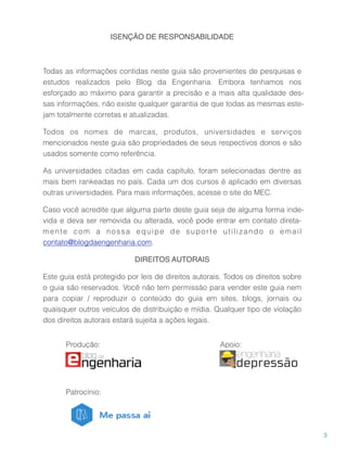 ISENÇÃO DE RESPONSABILIDADE
Todas as informações contidas neste guia são provenientes de pesquisas e
estudos realizados pelo Blog da Engenharia. Embora tenhamos nos 
esforçado ao máximo para garantir a precisão e a mais alta qualidade des-
sas informações, não existe qualquer garantia de que todas as mesmas este-
jam totalmente corretas e atualizadas.
Todos os nomes de marcas, produtos, universidades e serviços 
mencionados neste guia são propriedades de seus respectivos donos e são
usados somente como referência.
As universidades citadas em cada capítulo, foram selecionadas dentre as
mais bem rankeadas no país. Cada um dos cursos é aplicado em diversas
outras universidades. Para mais informações, acesse o site do MEC.
Caso você acredite que alguma parte deste guia seja de alguma forma inde-
vida e deva ser removida ou alterada, você pode entrar em contato direta-
mente com a nossa equipe de suporte utilizando o email
contato@blogdaengenharia.com.
DIREITOS AUTORAIS
Este guia está protegido por leis de direitos autorais. Todos os direitos sobre
o guia são reservados. Você não tem permissão para vender este guia nem
para copiar / reproduzir o conteúdo do guia em sites, blogs, jornais ou
quaisquer outros veículos de distribuição e mídia. Qualquer tipo de violação
dos direitos autorais estará sujeita a ações legais.
3
depressão
engenharia
Produção: Apoio:
Patrocínio:
 