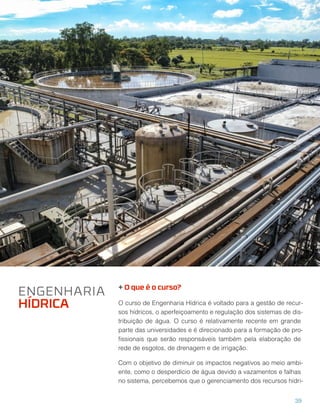 + O que é o curso?
O curso de Engenharia Hídrica é voltado para a gestão de recur-
sos hídricos, o aperfeiçoamento e regulação dos sistemas de dis-
tribuição de água. O curso é relativamente recente em grande
parte das universidades e é direcionado para a formação de pro-
ﬁssionais que serão responsáveis também pela elaboração de
rede de esgotos, de drenagem e de irrigação.
Com o objetivo de diminuir os impactos negativos ao meio ambi-
ente, como o desperdício de água devido a vazamentos e falhas
no sistema, percebemos que o gerenciamento dos recursos hídri-
ENGENHARIA
HÍDRICA
39
 
