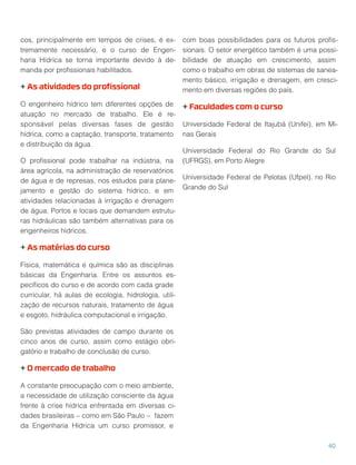 cos, principalmente em tempos de crises, é ex-
tremamente necessário, e o curso de Engen-
haria Hídrica se torna importante devido à de-
manda por proﬁssionais habilitados.
+ As atividades do proﬁssional
O engenheiro hídrico tem diferentes opções de
atuação no mercado de trabalho. Ele é re-
sponsável pelas diversas fases de gestão
hídrica, como a captação, transporte, tratamento
e distribuição da água.
O proﬁssional pode trabalhar na indústria, na
área agrícola, na administração de reservatórios
de água e de represas, nos estudos para plane-
jamento e gestão do sistema hídrico, e em
atividades relacionadas à irrigação e drenagem
de água. Portos e locais que demandem estrutu-
ras hidráulicas são também alternativas para os
engenheiros hídricos.
+ As matérias do curso
Física, matemática e química são as disciplinas
básicas da Engenharia. Entre os assuntos es-
pecíﬁcos do curso e de acordo com cada grade
curricular, há aulas de ecologia, hidrologia, utili-
zação de recursos naturais, tratamento de água
e esgoto, hidráulica computacional e irrigação.
São previstas atividades de campo durante os
cinco anos de curso, assim como estágio obri-
gatório e trabalho de conclusão de curso.
+ O mercado de trabalho
A constante preocupação com o meio ambiente,
a necessidade de utilização consciente da água
frente à crise hídrica enfrentada em diversas ci-
dades brasileiras – como em São Paulo – fazem
da Engenharia Hídrica um curso promissor, e
com boas possibilidades para os futuros proﬁs-
sionais. O setor energético também é uma possi-
bilidade de atuação em crescimento, assim
como o trabalho em obras de sistemas de sanea-
mento básico, irrigação e drenagem, em cresci-
mento em diversas regiões do país.
+ Faculdades com o curso
Universidade Federal de Itajubá (Unifei), em Mi-
nas Gerais
Universidade Federal do Rio Grande do Sul
(UFRGS), em Porto Alegre
Universidade Federal de Pelotas (Ufpel), no Rio
Grande do Sul
40
 