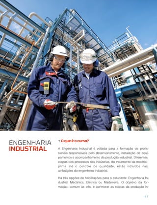 + O que é o curso?
A Engenharia Industrial é voltada para a formação de proﬁs-
sionais responsáveis pelo desenvolvimento, instalação de equi-
pamentos e acompanhamento da produção industrial. Diferentes
etapas dos processos nas indústrias, do tratamento da matéria-
prima até o controle de qualidade, estão incluídos nas
atribuições do engenheiro industrial.
Há três opções de habilitações para o estudante: Engenharia In-
dustrial Mecânica, Elétrica ou Madeireira. O objetivo da for-
mação, comum às três, é aprimorar as etapas da produção in-
ENGENHARIA
INDUSTRIAL
41
 