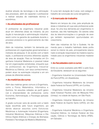 dustrial através da tecnologia e da otimização
dos processos, além de capacitar o proﬁssional
a realizar estudos de viabilidade técnica e
econômica.
+ As atividades do proﬁssional
O proﬁssional da engenharia industrial pode
atuar em diferentes áreas da indústria, da pro-
dução à manutenção e administração industrial,
assim como na garantia de qualidade durante o
processo produtivo e no gerenciamento da mão
de obra.
Além de indústrias, também há demanda por
proﬁssionais em organizações governamentais e
institutos de pesquisa. E de acordo com a habili-
tação, o proﬁssional encontra diferentes opções
de área de atuação. Para os formados em En-
genharia Industrial Madeireira é possível trabal-
har em organizações extrativistas, enquanto que
os proﬁssionais da Engenharia Industrial
Mecânica ou Elétrica, com seus conhecimentos,
podem atuar na automação industrial e em em-
presas de diferentes setores.
+ As matérias do curso
Além das matérias gerais comuns à Engenharia,
como a Física, Matemática, Informática e
Química, há assuntos voltados ao perﬁl geren-
cial e empreendedor do proﬁssional, como
Economia, Administração, e Psicologia aplicada
ao trabalho.
A grade curricular varia de acordo com a habili-
tação escolhida pelo futuro engenheiro, po-
dendo abarcar assuntos como Estruturas
Mecânicas e Automação Industrial (Engenharia
Industrial Mecânica), Máquinas Elétricas e Ele-
trônica Digital (Elétrica) e Energia da Biomassa
Florestal e Tecnologia da Madeira (Madeireira).
O curso tem duração de 5 anos, com estágio e
trabalho de conclusão de curso obrigatórios.
+ O mercado de trabalho
Mesmo em tempos de crise, pela amplitude de
áreas e indústrias em que este proﬁssional pode
atuar, há uma boa demanda por engenheiros in-
dustriais, das três habilitações. Os setores volta-
dos às telecomunicações e à geração de ener-
gia também representam oportunidades em
crescimento.
Além das indústrias do Sul e Sudeste, há de-
manda para o trabalho habilitado deste proﬁs-
sional no interior do país, principalmente relacio-
nado à extração responsável da madeira (oportu-
nidade para os engenheiros industriais madeirei-
ros).
+ As faculdades com o curso
Entre os cursos avaliados pelo MEC e pelo Guia
do Estudante, destacam-se os seguintes:
- Engenharia Industrial na Universidade Federal
do Pará (UFPA), em Abaetetuba;
- Engenharia Industrial Madeireira da Universi-
dade Federal do Paraná (UFPR), em Curitiba;
- Engenharia Industrial Madeireira da Universi-
dade Estadual Paulista Júlio de Mesquita Filho
(Unesp), na cidade de Itapeva, em São Paulo;
- Engenharia Industrial Madeireira da Universi-
dade Federal do Espírito Santo (UFES), em Ale-
gre.
- Engenharia Industrial Mecânica e Engenharia
Industrial Elétrica, no Instituto Federal de Edu-
cação, Ciência e Tecnologia da Bahia (IFBA),
em Salvador;
42
 
