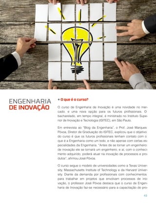 + O que é o curso?
O curso de Engenharia de Inovação é uma novidade no mer-
cado, e uma nova opção para os futuros proﬁssionais. O
bacharelado, em tempo integral, é ministrado no Instituto Supe-
rior de Inovação e Tecnologia (ISITEC), em São Paulo.
Em entrevista ao “Blog da Engenharia”, o Prof. José Marques
Póvoa, Diretor de Graduação do ISITEC, explicou que o objetivo
do curso é que os futuros proﬁssionais tenham contato com o
que é a Engenharia como um todo, e não apenas com certas es-
pecialidades da Engenharia. “Antes de se tornar um engenheiro
de inovação ele se tornará um engenheiro, e aí, com o conheci-
mento adquirido, poderá atuar na inovação de processos e pro-
dutos”, aﬁrmou José Póvoa.
O curso segue o modelo de universidades como a Texas Univer-
sity, Massachusetts Institute of Technology e da Harvard Univer-
sity. Diante da demanda por proﬁssionais com conhecimentos
para trabalhar em projetos que envolvam processos de ino-
vação, o professor José Póvoa destaca que o curso de Engen-
haria de Inovação faz-se necessário para a capacitação do pro-
ENGENHARIA
DE INOVAÇÃO
43
 