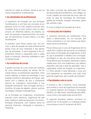 ﬁssional em todas as ênfases, devido à sua na-
tureza integradora e multidisciplinar.
+ As atividades do proﬁssional
O engenheiro de inovação, por sua formação
multidisciplinar e com foco nos conceitos da en-
genharia como um todo, poderá encontrar opor-
tunidades tanto no setor público como no setor
privado, em diferentes setores, da indústria, ao
setor de pesquisa e desenvolvimento de empre-
sas, em laboratórios, na área médica, e na área
de pesquisas.
O professor José Póvoa explica que, em prin-
cipio, a área de atuação de cada proﬁssional de-
pende muito de seus interesses e das deman-
das da sociedade. O perﬁl esperado é de um
proﬁssional ﬂexível e capacitado para a adap-
tação a mudanças, diferentes realidades e opor-
tunidades futuras.
+ As matérias do curso
A grade curricular do curso conta com matérias
de cinco diferentes pilares de estudo. Na for-
mação básica, os proﬁssionais aprendem, entre
outras matérias, a história da tecnologia, a com-
putação cientíﬁca e laboratórios de línguas, este
último com o objetivo de que o proﬁssional
domine as linguagens relacionadas à sua
atividade proﬁssional. Para formação técnica e
cientíﬁca, há aulas de álgebra, cálculo, química
tecnológica, biologia e bioengenharia.
Já na formação em Engenharia, encontramos
assuntos como eletrônica, engenharia de soft-
ware, robótica e sistemas estruturais. Há ainda a
formação empresarial, com matérias como en-
genharia ﬁnanceira, introdução à economia e
marketing.
Na matriz curricular são destinadas 780 horas
de aprofundamento proﬁssional, com estágio cur-
ricular, trabalho de conclusão de curso, além de
aulas na área de tecnologia da informação,
gestão da inovação, energias renováveis, geolo-
gia, petróleo e gás.
O curso é integral com duração de 5 anos.
+ O mercado de trabalho
A crescente demanda por proﬁssionais inova-
dores e diferenciados, em um mercado alta-
mente competitivo é um dos motivos que fazem
desta carreira promissora.
Póvoa reforça que o curso de Engenharia de Ino-
vação tem o objetivo de solucionar um problema
que ocorre na formação dos engenheiros no Bra-
sil, que é possibilitar o trabalho com a inovação,
tecnológica ou não, de uma forma mais ampla:
“Entendemos que há espaço, demanda e oportu-
nidade para criar uma engenharia cujo objetivo
especíﬁco não seja a área de aplicação, mas a
capacidade ampla de atuação do engenheiro.
[...] Para atender a essa demanda o curso pro-
cura apresentar ao estudante uma visão mais
geral da engenharia, sem a perda de conteúdo”.
+ Faculdades com o curso
A primeira e, até o momento, única instituição
que ministra o curso de Engenharia de Inovação
é o Instituto Superior de Inovação e Tecnologia
(ISITEC), em São Paulo, reconhecido pelo MEC,
e que iniciou a formação neste ano de 2015.
O segundo processo seletivo acontece no
próximo dia 15 de outubro e a avaliação presen-
cial acontece no dia 21 de janeiro de 2016.
44
 