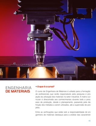 + O que é o curso?
O curso de Engenharia de Materiais é voltado para a formação
de proﬁssionais que serão responsáveis pela pesquisa e pro-
jeção da utilização dos materiais no setor industrial. A matriz cur-
ricular é direcionada aos conhecimentos durante todo o proc-
esso de produção, desde o planejamento, passando pela de-
ﬁnição dos métodos a serem utilizados, até a supervisão de pro-
jetos.
Entre as veriﬁcações que estão sob a responsabilidade do en-
genheiro de materiais destaque para a análise das característi-
ENGENHARIA
DE MATERIAIS
45
 