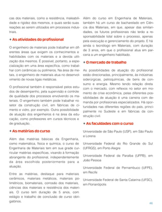 cas dos materiais, como a resistência, maleabili-
dade e rigidez dos mesmos, e quais serão suas
reações ao serem utilizados em processos indus-
triais.
+ As atividades do proﬁssional
O engenheiro de materiais pode trabalhar em dif-
erentes áreas que exigem os conhecimentos e
habilidades com os materiais e a devida utili-
zação dos mesmos. É possível, portanto, a espe-
cialização em uma área especíﬁca, como trabal-
har com cerâmicas ou polímeros. Na área de me-
tais, o engenheiro de materiais atua no desenvol-
vimento de novas ligas metálicas.
O proﬁssional também é responsável pelos estu-
dos de desempenho, pela supervisão e controle
de qualidade dos processos envolvendo os ma-
teriais. O engenheiro também pode trabalhar no
setor da construção civil, em fábricas de ci-
mento e vidro, por exemplo. Outra possibilidade
de atuação dos engenheiros é na área da edu-
cação, como professores em cursos técnicos e
de graduação.
+ As matérias do curso
Além das matérias básicas da Engenharia,
como matemática, física e química, o curso de
Engenharia de Materiais tem em sua grade cur-
ricular matérias especíﬁcas, visando à formação
abrangente do proﬁssional, independentemente
da área escolhida posteriormente para a
atuação.
Entre as matérias, destaque para materiais
cerâmicos, materiais metálicos, materiais po-
limétricos, biomateriais, corrosão dos materiais,
ciências dos materiais e resistência dos materi-
ais. O curso tem duração de 5 anos, com
estágio e trabalho de conclusão de curso obri-
gatórios.
Além do curso em Engenharia de Materiais,
também há um curso de bacharelado em Ciên-
cia dos Materiais, em que, apesar das similari-
dades, os futuros proﬁssionais não terão a re-
sponsabilidade total sobre o processo, apenas
pela execução e gerenciamento do projeto. E há
ainda o tecnólogo em Materiais, com duração
de 3 anos, em que o proﬁssional atua em par-
ceria a um engenheiro habilitado.
+ O mercado de trabalho
As possibilidades de atuação do proﬁssional
estão direcionadas, principalmente, às indústrias
siderúrgicas, petroquímicas, de bens de con-
sumo e energia. Mesmo tendo relação direta
com o mercado, com reﬂexos no setor em mo-
mento de crise econômica, pelas diferentes pos-
sibilidades de atuação é uma carreira com de-
manda por proﬁssionais especializados. Há opor-
tunidades nas diferentes regiões do país, princi-
palmente no Sudeste e em fábricas da con-
strução civil.
+ As faculdades com o curso
Universidade de São Paulo (USP), em São Paulo
e Lorena
Universidade Federal do Rio Grande do Sul
(UFRGS), em Porto Alegre
Universidade Federal da Paraíba (UFPB), em
João Pessoa
Universidade Federal de Pernambuco (UFPE),
em Recife
Universidade Federal de Santa Catarina (UFSC),
em Florianópolis
46
 