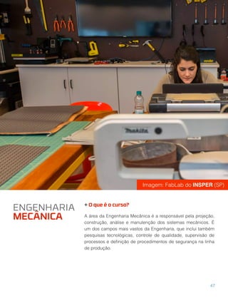 + O que é o curso?
A área da Engenharia Mecânica é a responsável pela projeção,
construção, análise e manutenção dos sistemas mecânicos. É
um dos campos mais vastos da Engenharia, que inclui também
pesquisas tecnológicas, controle de qualidade, supervisão de
processos e deﬁnição de procedimentos de segurança na linha
de produção.
ENGENHARIA
MECÂNICA
47
Imagem: FabLab do INSPER (SP)
 