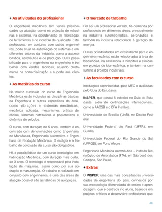 + As atividades do proﬁssional
O engenheiro mecânico tem várias possibili-
dades de atuação, como na projeção de máqui-
nas e sistemas, na coordenação da fabricação
de ferramentas e no controle de qualidade. Este
proﬁssional, em conjunto com outros engenhei-
ros, pode atuar na automação de sistemas e em
diferentes setores da indústria, como a automo-
bilística, aeronáutica e de produção. Outra possi-
bilidade para o engenheiro ou engenheira é tra-
balhar com vendas técnicas, atuando direta-
mente na comercialização e suporte aos clien-
tes.
+ As matérias do curso
Na matriz curricular do curso de Engenharia
Mecânica estão incluídas as disciplinas básicas
da Engenharia e outras especíﬁcas da área,
como vibrações e sistemas mecânicos,
mecânica aplicada, mecanismos, prática de
oﬁcina, sistemas hidráulicos e pneumáticos e
dinâmica de veículos.
O curso, com duração de 5 anos, também é en-
contrado com denominações como Engenharia
de Manufatura, Engenharia Automotiva e Engen-
haria de Produção Mecânica. O estágio e o tra-
balho de conclusão de curso são obrigatórios.
Há a possibilidade de um curso tecnológico em
Fabricação Mecânica, com duração mais curta,
de 3 anos. O tecnólogo é responsável pela insta-
lação de máquinas, assim como por sua op-
eração e manutenção. O trabalho é realizado em
conjunto com engenheiros, e uma das áreas de
atuação possível são as fábricas de autopeças.
+ O mercado de trabalho
Por ser um proﬁssional versátil, há demanda por
proﬁssionais em diferentes áreas, principalmente
na indústria automobilística, aeronáutica e
também na indústria relacionada à geração de
energia.
Outras possibilidades em crescimento para o en-
genheiro mecânico estão relacionadas à área de
biociências, na assessoria a hospitais e clínicas
em projetos de biomecânica, e também na con-
sultoria a projetos industriais.
+ As faculdades com o curso
Instituições reconhecidas pelo MEC e avaliadas
pelo Guia do Estudante.
INSPER, que possui 5 estrelas no Guia do Estu-
dante, além de certiﬁcações internacionais,
como a AACSB e o CFA Institute.
Universidade de Brasília (UnB), no Distrito Fed-
eral
Universidade Federal do Pará (UFPA), em
Guamá
Universidade Federal do Rio Grande do Sul
(UFRGS), em Porto Alegre
Engenharia Mecânica Aeronáutica – Instituto Tec-
nológico de Aeronáutica (ITA), em São José dos
Campos, São Paulo.
+ Extras
O INSPER, uma das mais conceituadas universi-
dades de engenharia do país, conhecida por
sua metodologia diferenciada de ensino e apren-
dizagem, que é centrada no aluno, baseada em
projetos práticos e desenvolve proﬁssionais que
48
 