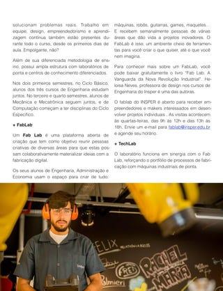 solucionam problemas reais. Trabalho em
equipe, design, empreendedorismo e aprendi-
zagem contínua também estão presentes du-
rante todo o curso, desde os primeiros dias de
aula. Empolgante, não?
Além de sua diferenciada metodologia de ens-
ino, possui ampla estrutura com laboratórios de
ponta e centros de conhecimento diferenciados.
Nos dois primeiros semestres, no Ciclo Básico,
alunos dos três cursos de Engenharia estudam
juntos. No terceiro e quarto semestres, alunos de
Mecânica e Mecatrônica seguem juntos, e de
Computação começam a ter disciplinas do Ciclo
Especíﬁco.
+ FabLab
Um Fab Lab é uma plataforma aberta de
criação que tem como objetivo reunir pessoas
criativas de diversas áreas para que estas pos-
sam colaborativamente materializar ideias com a
fabricação digital.
Os seus alunos de Engenharia, Administração e
Economia usam o espaço para criar de tudo:
máquinas, robôs, guitarras, games, maquetes…
E recebem semanalmente pessoas de várias
áreas que dão vida a projetos inovadores. O
FabLab é isso: um ambiente cheio de ferramen-
tas para você criar o que quiser, até o que você
nem imagina.
Para conhecer mais sobre um FabLab, você
pode baixar gratuitamente o livro “Fab Lab: A
Vanguarda da Nova Revolução Industrial”. He-
loisa Neves, professora de design nos cursos de
Engenharia do Insper é uma das autoras.
O fablab do INSPER é aberto para receber em-
preendedores e makers interessados em desen-
volver projetos individuais . As visitas acontecem
às quartas-feiras, das 9h às 12h e das 13h às
18h. Envie um e-mail para fablab@insper.edu.br
e agende seu horário.
+ TechLab
O laboratório funciona em sinergia com o Fab
Lab, reforçando o portfólio de processos de fabri-
cação com máquinas industriais de ponta.
 
49
 