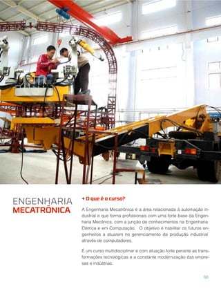 + O que é o curso?
A Engenharia Mecatrônica é a área relacionada à automação in-
dustrial e que forma proﬁssionais com uma forte base da Engen-
haria Mecânica, com a junção de conhecimentos na Engenharia
Elétrica e em Computação. O objetivo é habilitar os futuros en-
genheiros a atuarem no gerenciamento da produção industrial
através de computadores.
É um curso multidisciplinar e com atuação forte perante as trans-
formações tecnológicas e a constante modernização das empre-
sas e indústrias.
ENGENHARIA
MECATRÔNICA
50
 