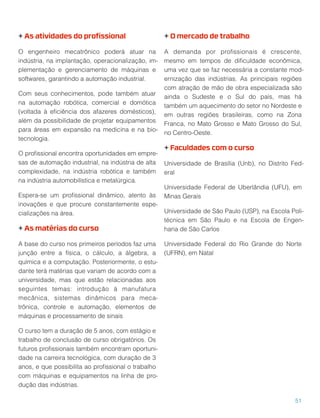 + As atividades do proﬁssional
O engenheiro mecatrônico poderá atuar na
indústria, na implantação, operacionalização, im-
plementação e gerenciamento de máquinas e
softwares, garantindo a automação industrial.
Com seus conhecimentos, pode também atuar
na automação robótica, comercial e domótica
(voltada à eﬁciência dos afazeres domésticos),
além da possibilidade de projetar equipamentos
para áreas em expansão na medicina e na bio-
tecnologia.
O proﬁssional encontra oportunidades em empre-
sas de automação industrial, na indústria de alta
complexidade, na indústria robótica e também
na indústria automobilística e metalúrgica.
Espera-se um proﬁssional dinâmico, atento às
inovações e que procure constantemente espe-
cializações na área.
+ As matérias do curso
A base do curso nos primeiros períodos faz uma
junção entre a física, o cálculo, a álgebra, a
química e a computação. Posteriormente, o estu-
dante terá matérias que variam de acordo com a
universidade, mas que estão relacionadas aos
seguintes temas: introdução à manufatura
mecânica, sistemas dinâmicos para meca-
trônica, controle e automação, elementos de
máquinas e processamento de sinais
O curso tem a duração de 5 anos, com estágio e
trabalho de conclusão de curso obrigatórios. Os
futuros proﬁssionais também encontram oportuni-
dade na carreira tecnológica, com duração de 3
anos, e que possibilita ao proﬁssional o trabalho
com máquinas e equipamentos na linha de pro-
dução das indústrias.
+ O mercado de trabalho
A demanda por proﬁssionais é crescente,
mesmo em tempos de diﬁculdade econômica,
uma vez que se faz necessária a constante mod-
ernização das indústrias. As principais regiões
com atração de mão de obra especializada são
ainda o Sudeste e o Sul do país, mas há
também um aquecimento do setor no Nordeste e
em outras regiões brasileiras, como na Zona
Franca, no Mato Grosso e Mato Grosso do Sul,
no Centro-Oeste.
+ Faculdades com o curso
Universidade de Brasília (Unb), no Distrito Fed-
eral
Universidade Federal de Uberlândia (UFU), em
Minas Gerais
Universidade de São Paulo (USP), na Escola Poli-
técnica em São Paulo e na Escola de Engen-
haria de São Carlos
Universidade Federal do Rio Grande do Norte
(UFRN), em Natal
51
 