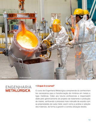 + O que é o curso?
O curso de Engenharia Metalúrgica compreende os conhecimen-
tos necessários para a transformação de minérios em metais e
ligas metálicas. Cabe aos futuros proﬁssionais a responsabili-
dade pelo gerenciamento de projetos de tratamento e produção
de metais, veriﬁcando o processo mais indicado de acordo com
as propriedades de cada metal, assim como a análise e seleção
dos materiais, de forma a garantir a correta utilização destes.
ENGENHARIA
METALÚRGICA
52
Imagem: Nasimi Babaev / Shutterstock.com
 