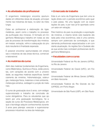 + As atividades do proﬁssional
O engenheiro metalúrgico encontra oportuni-
dades em diferentes áreas de atuação, principal-
mente nas indústrias de base, no setor da meta-
lurgia.
Cabe ao proﬁssional a elaboração de ligas
metálicas, assim como o trabalho no processo
de puriﬁcação dos minerais. O formado em En-
genharia Metalúrgica trabalha em todas as eta-
pas do processo de transformação dos minérios
em metais: extração, reﬁno e adequação do pro-
duto resultante à ﬁnalidade esperada.
É possível encontrar oportunidades em empre-
sas e indústrias de das áreas técnica, comercial
e laboratorial.
+ As matérias do curso
Além das matérias fundamentais da Engenharia,
como Matemática, Química e Física, estão previs-
tas, com variações de acordo com a universi-
dade, as seguintes matérias especíﬁcas: beneﬁ-
ciamento de minérios, hidrometalurgia, siderur-
gia, metalurgia física, materiais e meio ambiente,
metalurgia extrativa, soldagem e junção de mate-
riais.
O curso de graduação dura 5 anos, com estágio
supervisionado e trabalho de conclusão de
curso obrigatórios. Para os estudantes que op-
tarem por uma graduação tecnológica, há a
opção do curso de Processos Metalúrgicos, em
que o tecnólogo adquire conhecimentos durante
3 anos para planejar, executar e supervisionar
processos industriais na área da metalurgia.
+ O mercado de trabalho
Este é um ramo da Engenharia que tem uma re-
lação direta com o período econômico pelo qual
o país passa. Há uma ligação com as expor-
tações do país, e por isso já foi apontado como
um setor em retração.
Pelo histórico do país na produção e exportação
de minérios, e mesmo tendo sido bastante afe-
tada pela crise econômica, esta é uma carreira
sempre com potenciais de contratação, e que
demanda proﬁssionais especializados e em con-
stante atualização. As regiões Sul e Sudeste são
as que ainda mais contratam proﬁssionais da En-
genharia Metalúrgica.
+ Faculdades com o curso
Universidade Federal do Rio de Janeiro (UFRJ),
no Rio de Janeiro
Universidade Federal do Ceará (UFC), em For-
taleza
Universidade Federal de Minas Gerais (UFMG),
em Belo Horizonte
Universidade Federal do Rio Grande do Sul
(UFRGS), em Porto Alegre
Universidade de São Paulo (USP), em São Paulo
53
 