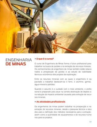 + O que é o curso?
O curso de Engenharia de Minas forma o futuro proﬁssional para
trabalhar na busca de jazidas e na extração de recursos minerais.
Os conhecimentos do engenheiro de minas também estão relacio-
nados à prospecção de jazidas e ao estudo de viabilidade
técnica e econômica dos projetos de exploração.
Entre os recursos minerais com as quais o engenheiro é ca-
pacitado a trabalhar destacam-se o ferro, o alumínio, gemas,
água mineral e petróleo.
Quando o assunto é o cuidado com o meio ambiente, o proﬁs-
sional é preparado para atuar na correta destinação de dejetos e
na redução do impacto ambiental causado pela extração de recur-
sos minerais.
+ As atividades proﬁssionais
Os engenheiros de minas podem trabalhar na prospecção e na
extração de recursos minerais, desde a pesquisa técnica e estu-
dos para a deﬁnição dos métodos necessários para a extração,
assim como a quantidade de equipamentos e de recursos huma-
nos para os projetos.
ENGENHARIA
DE MINAS
54
 