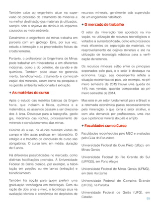 Também cabe ao engenheiro atuar na super-
visão do processo de tratamento de minérios e
na melhor destinação dos materiais já utilizados,
sempre com o objetivo de diminuir os impactos
causados ao meio ambiente.
Geralmente o engenheiro de minas trabalha em
parceria com um geólogo. Este, por sua vez,
estuda a formação e as propriedades físicas da
crosta terrestre.
Portanto, o proﬁssional de Engenharia de Minas
pode trabalhar em mineradoras e em diferentes
indústrias, como a do petróleo, de carvão e de
químicos. Também pode atuar no gerencia-
mento, beneﬁciamento, tratamento e comerciali-
zação dos minerais, assim como na pesquisa e
na gestão ambiental relacionada à extração.
+ As matérias do curso
Após o estudo das matérias básicas da Engen-
haria, que incluem a física, química e a
matemática, os assuntos passam a ser direciona-
dos à área. Destaque para a topograﬁa, geolo-
gia, mecânica das rochas, processamento de
minerais e condicionamento das minas.
Durante as aulas, os alunos realizam visitas de
campo e têm aulas práticas em laboratório. O
estágio e o trabalho de conclusão de curso são
obrigatórios. O curso tem, em média, duração
de 5 anos.
Há diferentes possibilidades no mercado, como
distintas habilitações previstas. A Universidade
Federal da Bahia oferece, por exemplo, a habili-
tação em petróleo ou em lavras (extração) e
beneﬁciamento.
Também há opção para quem preferir uma
graduação tecnólogica em mineração. Com du-
ração de dois anos e meio, o tecnólogo atua na
avaliação técnica e econômica de depósitos de
recursos minerais, geralmente sob supervisão
de um engenheiro habilitado.
+ O mercado de trabalho
O setor da mineração tem apostado na ino-
vação, na utilização de recursos tecnológicos e
voltados à sustentabilidade, como em processos
mais eﬁcientes de separação de materiais, no
reaproveitamento de dejetos minerais e até na
utilização de tecnologia robótica para a veriﬁ-
cação de terrenos.
Os recursos minerais estão entre os principais
exportados pelo país, e o setor é destaque na
economia. Logo, seu desempenho reﬂete a
situação econômica do país, por exemplo, no pri-
meiro semestre de 2015 houve uma queda de
14% nas vendas, quando comparadas ao pri-
meiro semestre de 2014.
Mas este é um setor fundamental para o Brasil, e
a retomada econômica passa necessariamente
pela mineração, o que torna o setor atrativo, e
com alta demanda por proﬁssionais, uma vez
que o potencial mineral do país é amplo.
+ Faculdades com o Curso
Faculdades reconhecidas pelo MEC e avaliadas
pelo Guia do Estudante
Universidade Federal de Ouro Preto (Ufop), em
Minas Gerais
Universidade Federal do Rio Grande do Sul
(UFRGS), em Porto Alegre
Universidade Federal de Minas Gerais (UFMG),
em Belo Horizonte
Universidade Federal de Campina Grande
(UFCG), na Paraíba
Universidade Federal de Goiás (UFG), em
Catalão 55
 