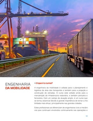 + O que é o curso?
A engenharia da mobilidade é voltada para o planejamento e
logística da área dos transportes e também para a projeção e
construção de estradas. O curso está voltado ainda para a
manutenção da infraestrutura rodoviária, e também portuária e
ferroviária. Com um campo de atuação amplo, é um curso que
se tornou essencial devido à grande importância de tornar a mo-
bilidade mais eﬁcaz, principalmente nas grandes cidades.
Estes proﬁssionais se diferenciam de engenheiros civis e mecâni-
cos pois continuam envolvidos continuamente nas operações e
ENGENHARIA
DA MOBILIDADE
56
 